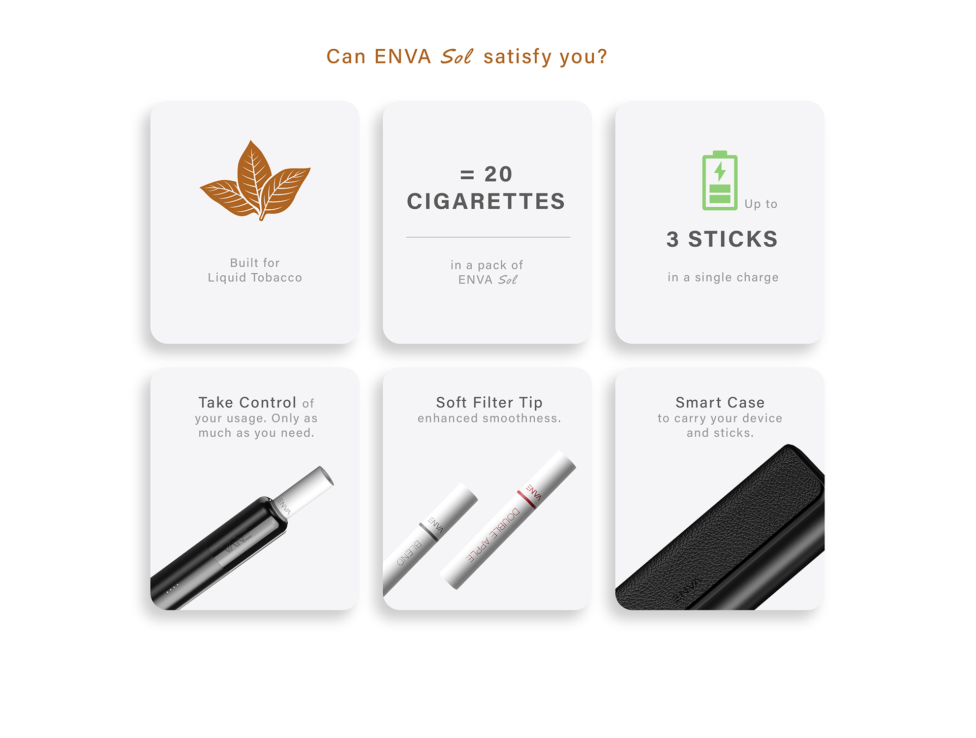 Can ENVA Sol Satisfy you?
Built for Liquid Tobacco.
=20 cigarettes in a pack of ENVA Sol.
Up to 3 sticks on a single charge.
Take Control of your usage. Only as much as you need.
Soft Filter Tip enhanced smoothness.
Smart Case to carry your device and sticks.